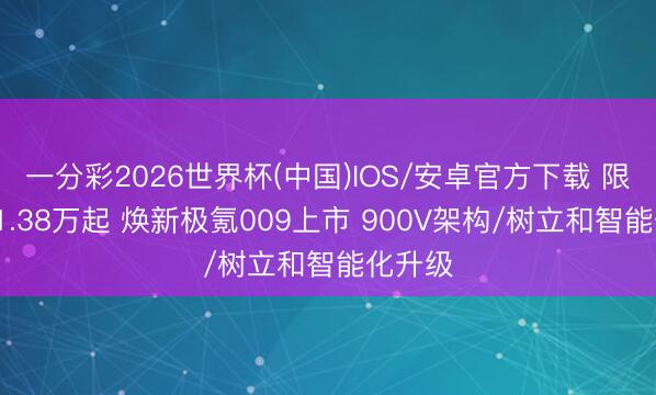 一分彩2026世界杯(中国)IOS/安卓官方下载 限时售41.38万起 焕新极氪009上市 900V架构/树立和智能化升级