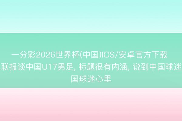 一分彩2026世界杯(中国)IOS/安卓官方下载 亚足联报谈中国U17男足， 标题很有内涵， 说到中国球迷心里