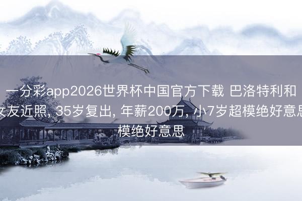 一分彩app2026世界杯中国官方下载 巴洛特利和女友近照， 35岁复出， 年薪200万， 小7岁超模绝好意思