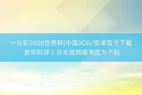 一分彩2026世界杯(中国)IOS/安卓官方下载 新华时评丨日本搅局南海图为不轨