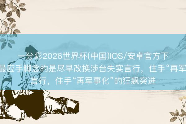 一分彩2026世界杯(中国)IOS/安卓官方下载 社交部：日方最应手脚念的是尽早改换涉台失实言行，住手“再军事化”的狂飙突进