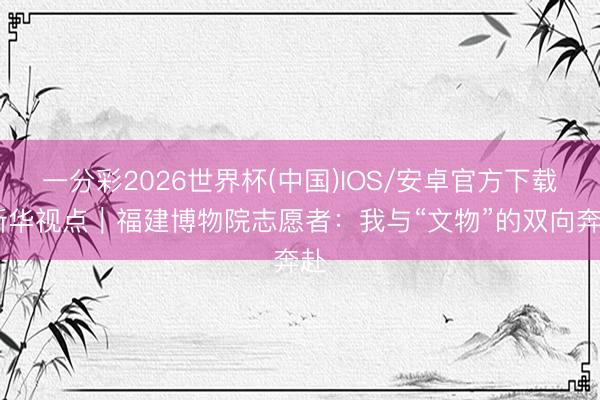 一分彩2026世界杯(中国)IOS/安卓官方下载 新华视点｜福建博物院志愿者：我与“文物”的双向奔赴