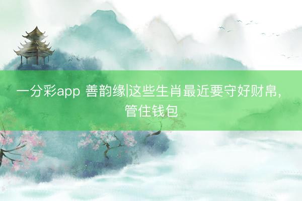 一分彩app 善韵缘|这些生肖最近要守好财帛， 管住钱包