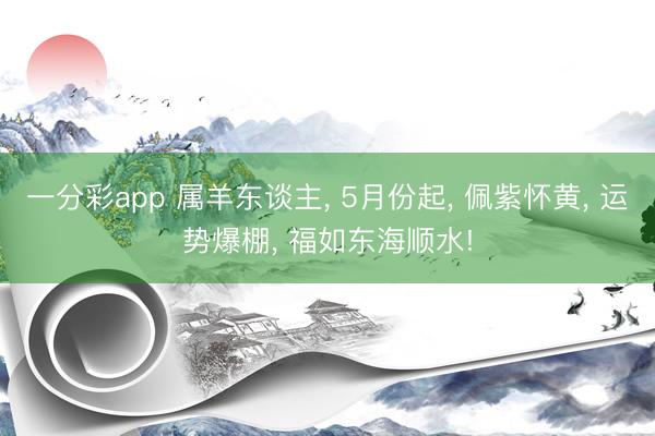 一分彩app 属羊东谈主， 5月份起， 佩紫怀黄， 运势爆棚， 福如东海顺水!