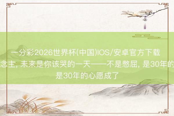 一分彩2026世界杯(中国)IOS/安卓官方下载 属羊东说念主， 未来是你该哭的一天——不是憋屈， 是30年的心愿成了