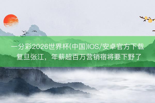 一分彩2026世界杯(中国)IOS/安卓官方下载 复旦张江，年薪超百万营销宿将要下野了