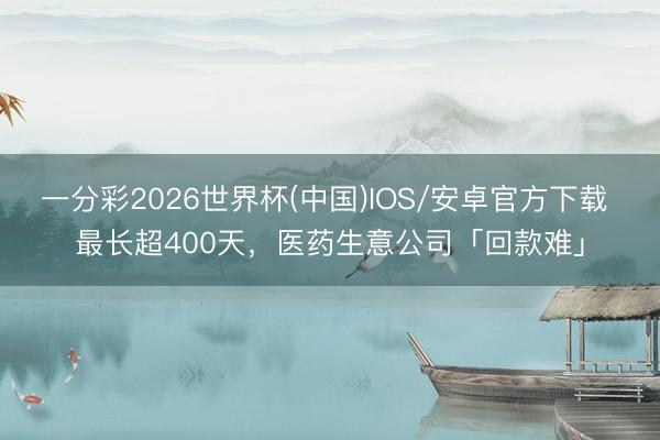 一分彩2026世界杯(中国)IOS/安卓官方下载 最长超400天，医药生意公司「回款难」