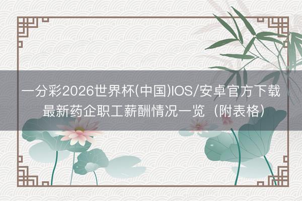 一分彩2026世界杯(中国)IOS/安卓官方下载 最新药企职工薪酬情况一览（附表格）