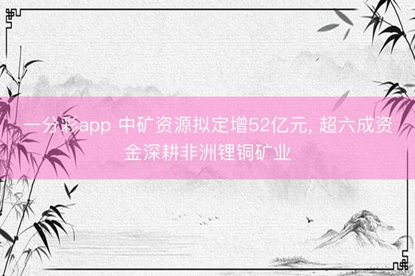 一分彩app 中矿资源拟定增52亿元， 超六成资金深耕非洲锂铜矿业