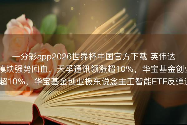 一分彩app2026世界杯中国官方下载 英伟达Rubin生态圈爆发！光模块强势回血，天孚通讯领涨超10%，华宝基金创业板东说念主工智能ETF反弹近4%