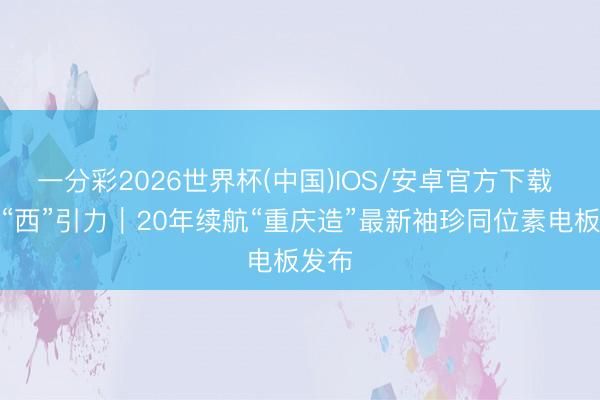 一分彩2026世界杯(中国)IOS/安卓官方下载 山城“西”引力｜20年续航“重庆造”最新袖珍同位素电板发布