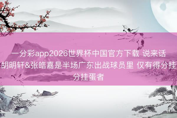 一分彩app2026世界杯中国官方下载 说来话长！胡明轩&张皓嘉是半场广东出战球员里 仅有得分挂蛋者