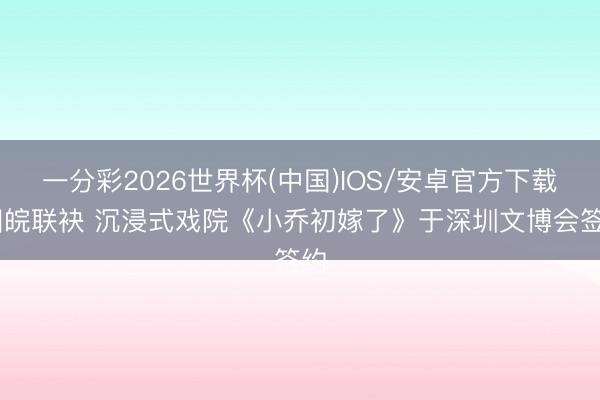 一分彩2026世界杯(中国)IOS/安卓官方下载 湘皖联袂 沉浸式戏院《小乔初嫁了》于深圳文博会签约