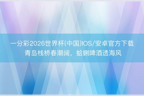 一分彩2026世界杯(中国)IOS/安卓官方下载 青岛栈桥春潮阔，蛤蜊啤酒透海风