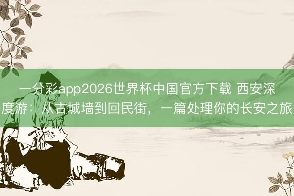 一分彩app2026世界杯中国官方下载 西安深度游：从古城墙到回民街，一篇处理你的长安之旅