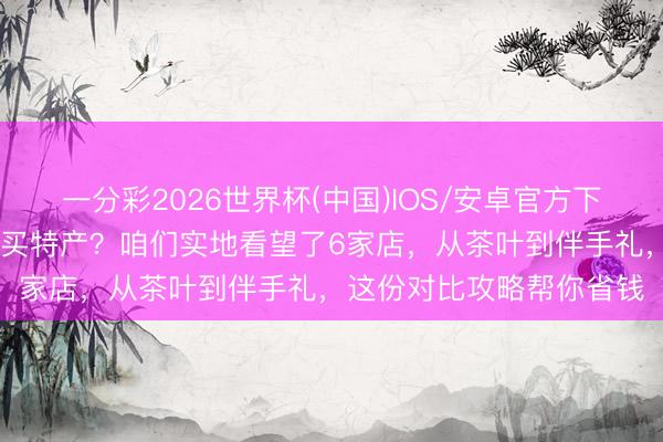 一分彩2026世界杯(中国)IOS/安卓官方下载 来昆明旅游到底去哪买特产？咱们实地看望了6家店，从茶叶到伴手礼，这份对比攻略帮你省钱