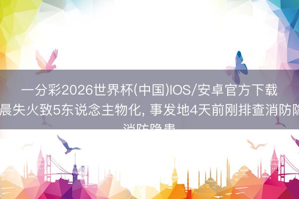 一分彩2026世界杯(中国)IOS/安卓官方下载 凌晨失火致5东说念主物化， 事发地4天前刚排查消防隐患