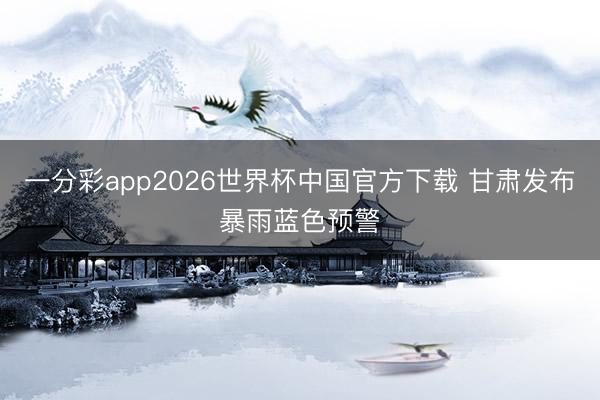 一分彩app2026世界杯中国官方下载 甘肃发布暴雨蓝色预警
