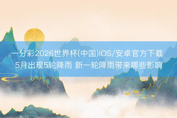 一分彩2026世界杯(中国)IOS/安卓官方下载 5月出现5轮降雨 新一轮降雨带来哪些影响