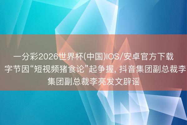 一分彩2026世界杯(中国)IOS/安卓官方下载 网传腾讯、字节因“短视频猪食论”起争握， 抖音集团副总裁李亮发文辟谣