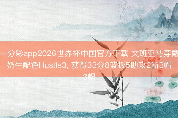 一分彩app2026世界杯中国官方下载 文班亚马穿戴奶牛配色Hustle3， 获得33分8篮板5助攻2断3帽