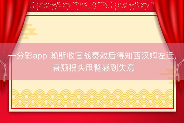 一分彩app 赖斯收官战奏效后得知西汉姆左迁， 衰颓摇头甩臂感到失意