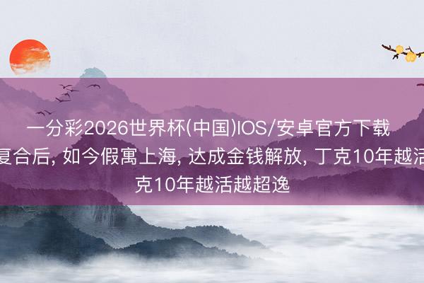 一分彩2026世界杯(中国)IOS/安卓官方下载 和刘翔复合后， 如今假寓上海， 达成金钱解放， 丁克10年越活越超逸