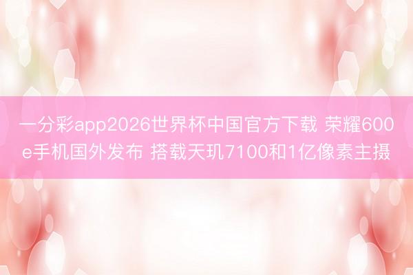 一分彩app2026世界杯中国官方下载 荣耀600e手机国外发布 搭载天玑7100和1亿像素主摄