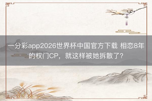一分彩app2026世界杯中国官方下载 相恋8年的权门CP，就这样被她拆散了？