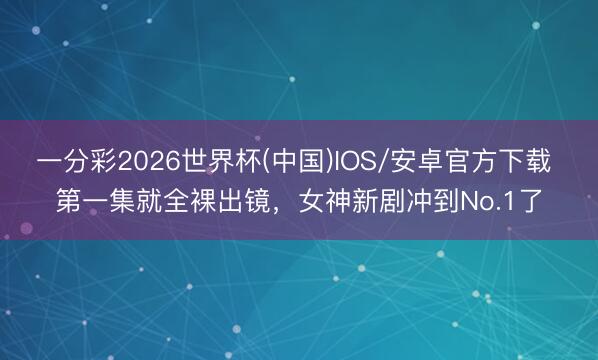 一分彩2026世界杯(中国)IOS/安卓官方下载 第一集就全裸出镜，女神新剧冲到No.1了