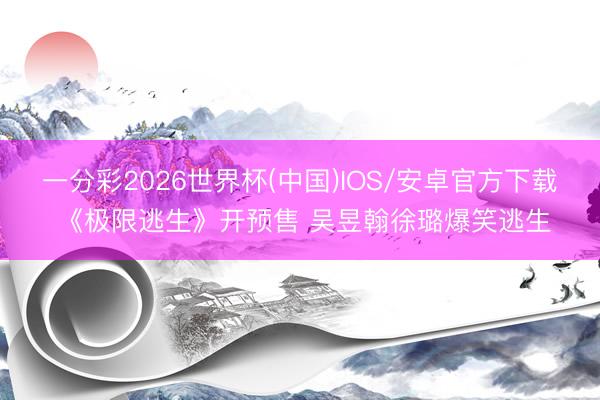 一分彩2026世界杯(中国)IOS/安卓官方下载 《极限逃生》开预售 吴昱翰徐璐爆笑逃生