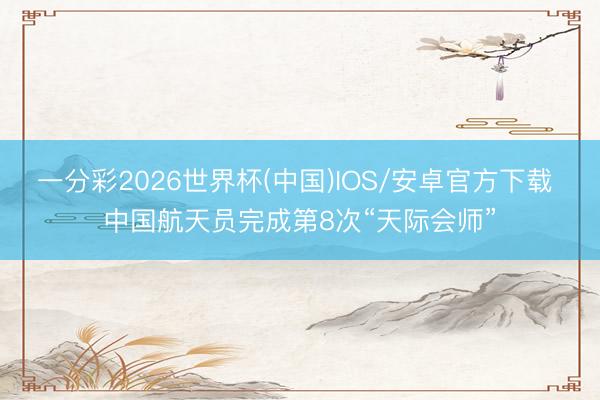 一分彩2026世界杯(中国)IOS/安卓官方下载 中国航天员完成第8次“天际会师”