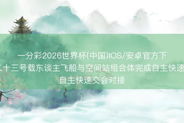一分彩2026世界杯(中国)IOS/安卓官方下载 神舟二十三号载东谈主飞船与空间站组合体完成自主快速交会对接