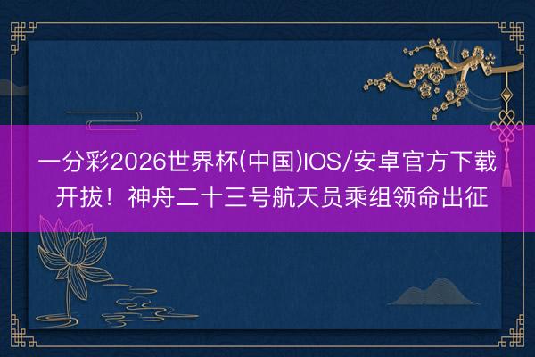 一分彩2026世界杯(中国)IOS/安卓官方下载 开拔！神舟二十三号航天员乘组领命出征