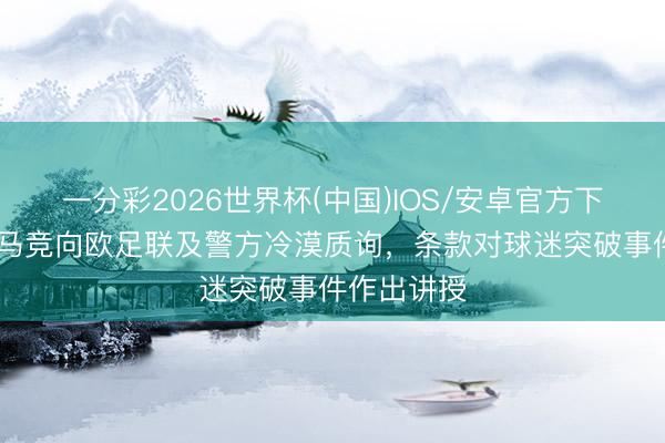 一分彩2026世界杯(中国)IOS/安卓官方下载 马卡：马竞向欧足联及警方冷漠质询，条款对球迷突破事件作出讲授