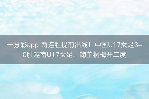 一分彩app 两连胜提前出线！中国U17女足3-0胜越南U17女足，鞠芷桐梅开二度