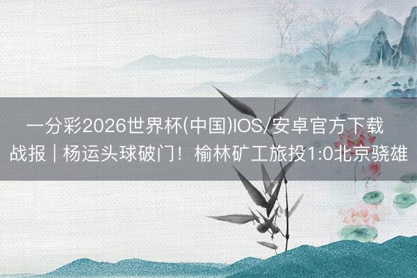 一分彩2026世界杯(中国)IOS/安卓官方下载 战报 | 杨运头球破门！榆林矿工旅投1:0北京骁雄
