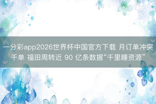 一分彩app2026世界杯中国官方下载 月订单冲突千单 福田周转近 90 亿条数据“千里睡资源”