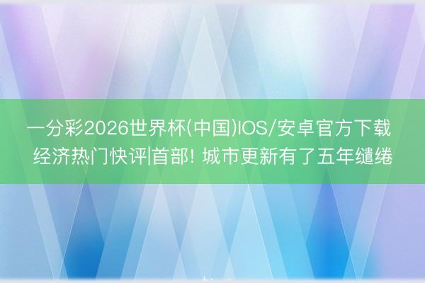 一分彩2026世界杯(中国)IOS/安卓官方下载 经济热门快评|首部! 城市更新有了五年缱绻