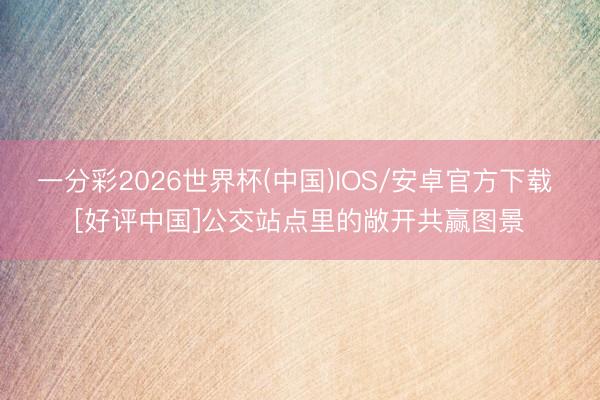 一分彩2026世界杯(中国)IOS/安卓官方下载 [好评中国]公交站点里的敞开共赢图景