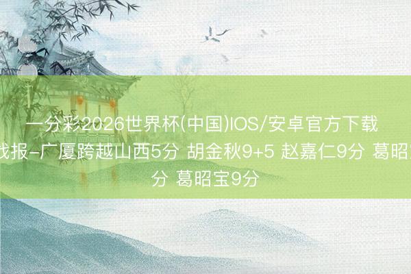 一分彩2026世界杯(中国)IOS/安卓官方下载 半场战报-广厦跨越山西5分 胡金秋9+5 赵嘉仁9分 葛昭宝9分