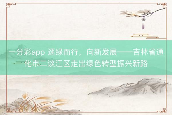 一分彩app 逐绿而行，向新发展——吉林省通化市二谈江区走出绿色转型振兴新路