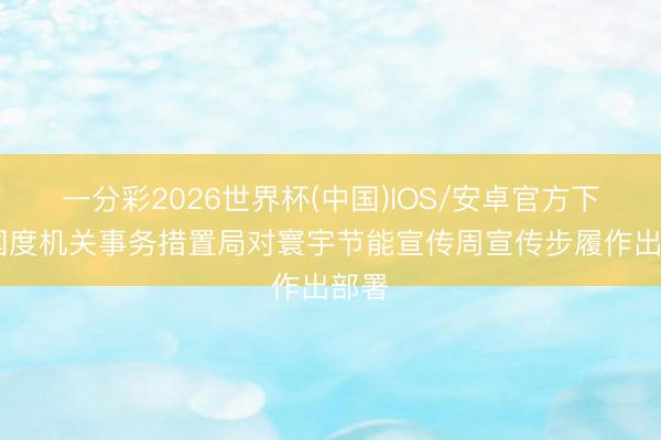 一分彩2026世界杯(中国)IOS/安卓官方下载 国度机关事务措置局对寰宇节能宣传周宣传步履作出部署