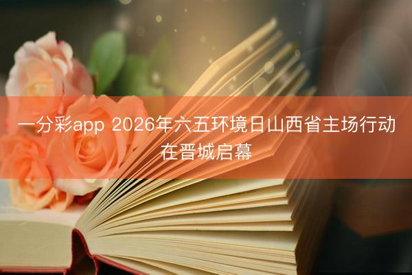 一分彩app 2026年六五环境日山西省主场行动在晋城启幕