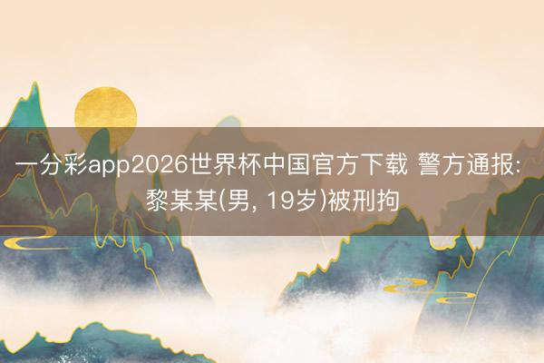 一分彩app2026世界杯中国官方下载 警方通报: 黎某某(男， 19岁)被刑拘