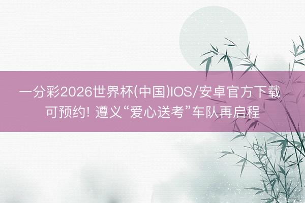 一分彩2026世界杯(中国)IOS/安卓官方下载 可预约! 遵义“爱心送考”车队再启程