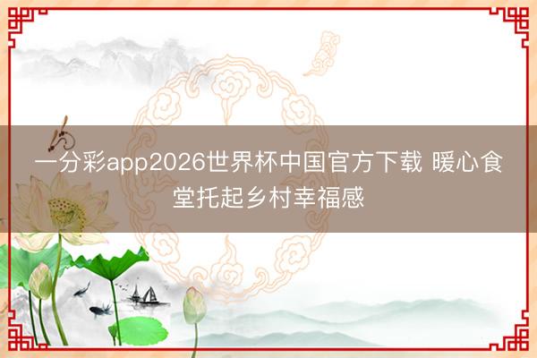 一分彩app2026世界杯中国官方下载 暖心食堂托起乡村幸福感
