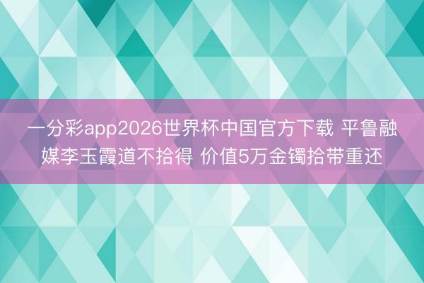 一分彩app2026世界杯中国官方下载 平鲁融媒李玉霞道不拾得 价值5万金镯拾带重还
