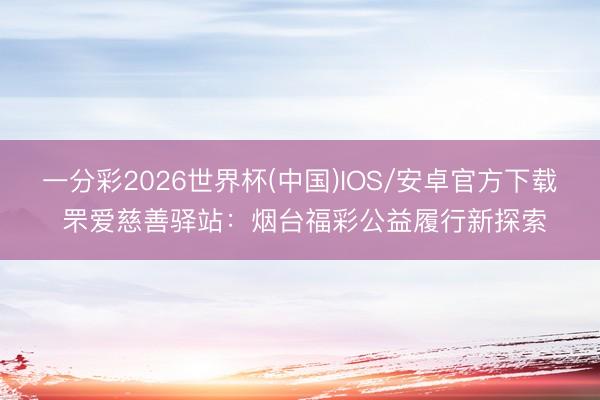一分彩2026世界杯(中国)IOS/安卓官方下载 罘爱慈善驿站：烟台福彩公益履行新探索