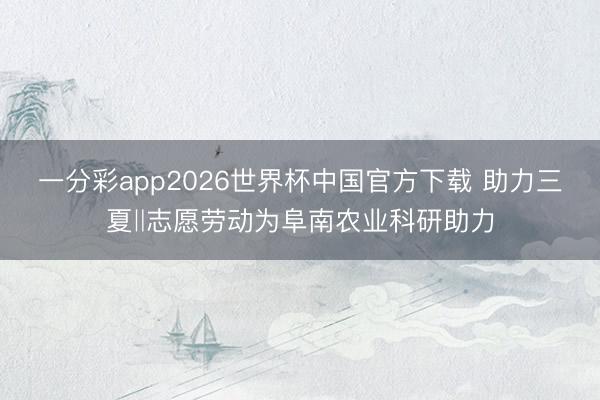 一分彩app2026世界杯中国官方下载 助力三夏‖志愿劳动为阜南农业科研助力